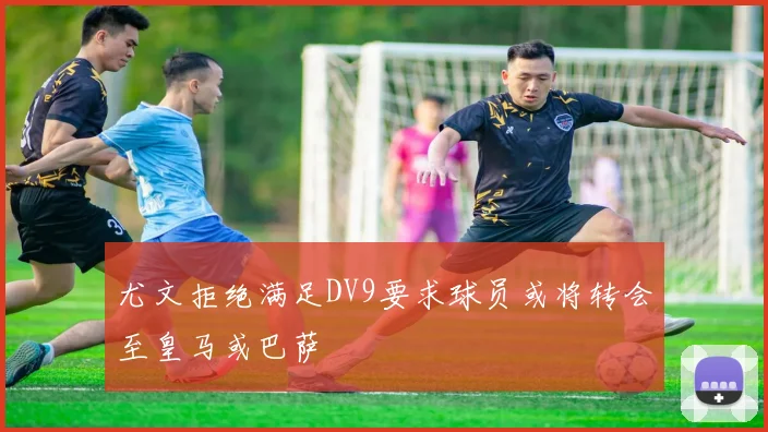 尤文拒绝满足DV9要求球员或将转会至皇马或巴萨