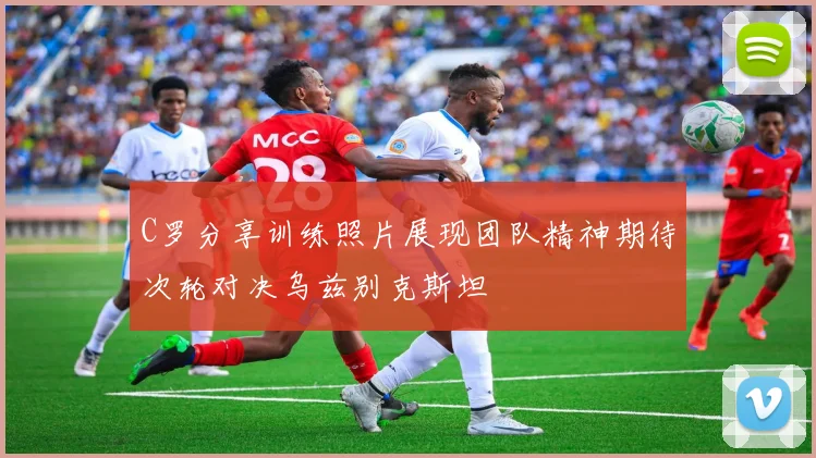C罗分享训练照片展现团队精神期待次轮对决乌兹别克斯坦