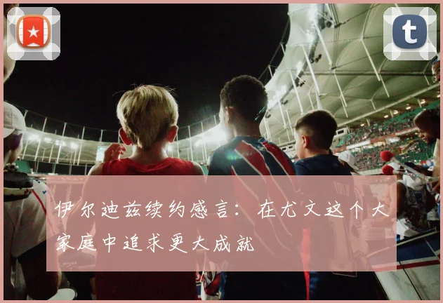 伊尔迪兹续约感言：在尤文这个大家庭中追求更大成就