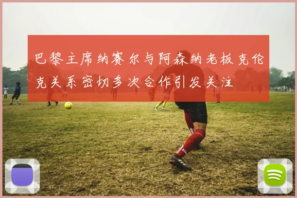 巴黎主席纳赛尔与阿森纳老板克伦克关系密切多次合作引发关注