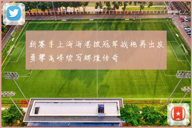 新赛季上海海港披冠军战袍再出发勇攀高峰续写辉煌传奇