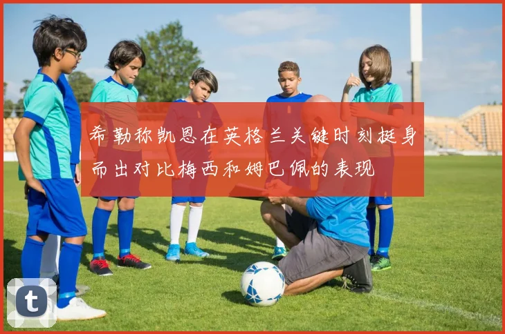 希勒称凯恩在英格兰关键时刻挺身而出对比梅西和姆巴佩的表现
