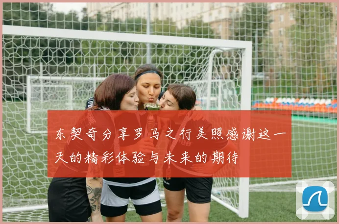 东契奇分享罗马之行美照感谢这一天的精彩体验与未来的期待