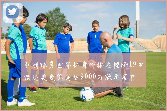 非洲球员世界杯身价排名揭晓19岁扬迪奥曼德高达9000万欧元居首