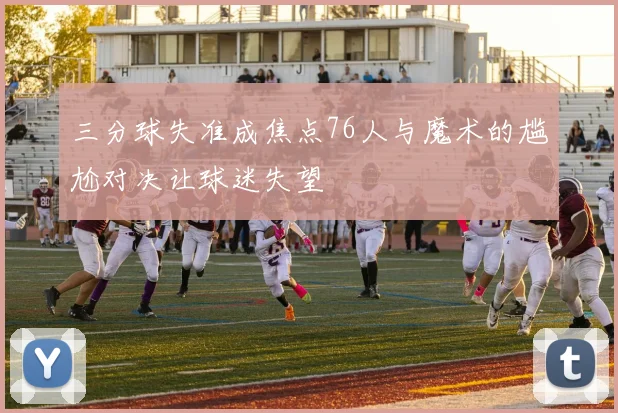 三分球失准成焦点76人与魔术的尴尬对决让球迷失望