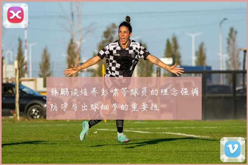 韩鹏谈培养彭啸等球员的理念强调防守与出球细节的重要性