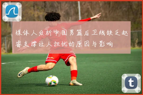 媒体人分析中国男篮后卫线缺乏赵睿支撑让人担忧的原因与影响