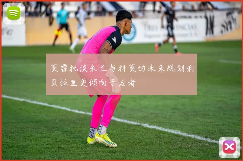 莫雷托谈米兰与科莫的未来规划利贝拉里更倾向于后者