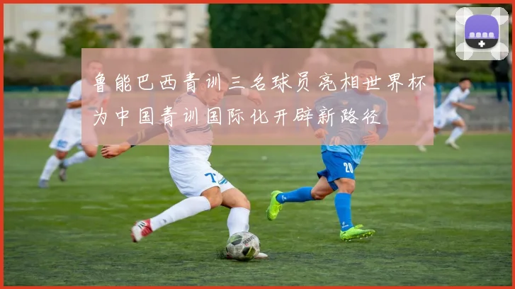 鲁能巴西青训三名球员亮相世界杯为中国青训国际化开辟新路径
